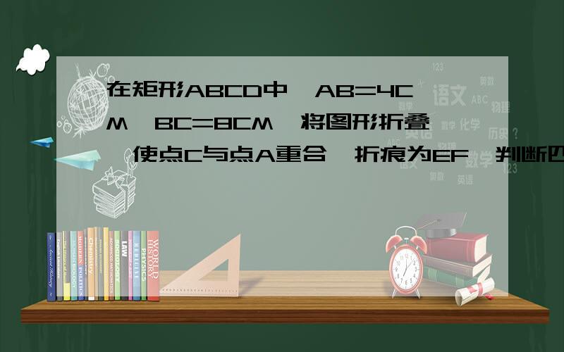 在矩形ABCD中,AB=4CM,BC=8CM,将图形折叠,使点C与点A重合,折痕为EF,判断四边形AECF的形状,并说明理由