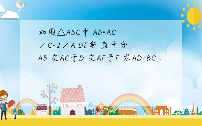 如图△ABC中 AB=AC ∠C=2∠A DE垂 直平分AB 交AC于D 交AE于E 求AD=BC .
