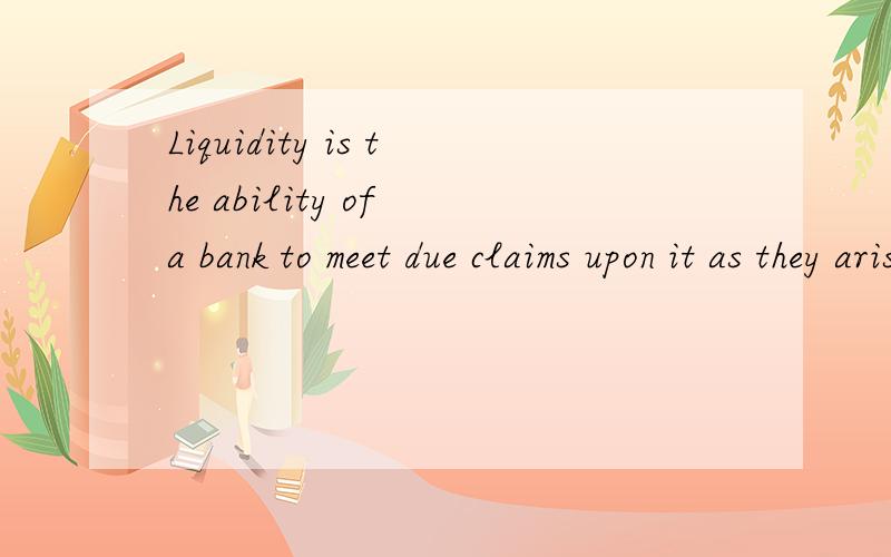 Liquidity is the ability of a bank to meet due claims upon it as they arise .The bank must be able to convert a sufficient amount of its assets speedily into cash without sustaining a capital loss.Under normal banking conditions,funds will be needed