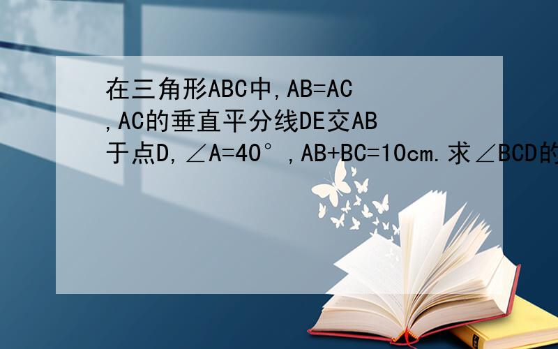 在三角形ABC中,AB=AC,AC的垂直平分线DE交AB于点D,∠A=40°,AB+BC=10cm.求∠BCD的度数和△DBC的周长