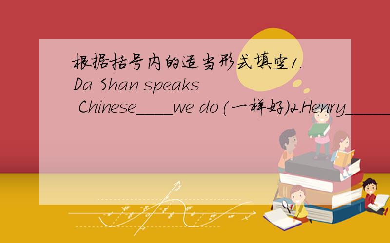 根据括号内的适当形式填空1.Da Shan speaks Chinese____we do(一样好）2.Henry_____study___ ___ ___his elder brother(不如齐齐努力）3.Which do you like___,fosh,meat or eggs?4.It's so late,so I drive the car____than usual(快）5.He w