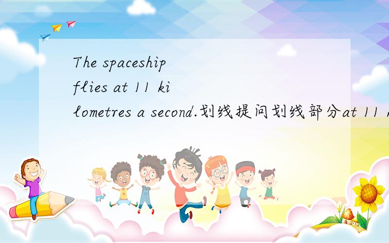 The spaceship flies at 11 kilometres a second.划线提问划线部分at 11 kilometres a second