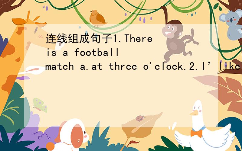 连线组成句子1.There is a football match a.at three o'clock.2.I’like wolleyball match b.watch it .3.We are late c.for the match.4.It begins d.on the playground this afternoon.5.I’ll go and e.very much.