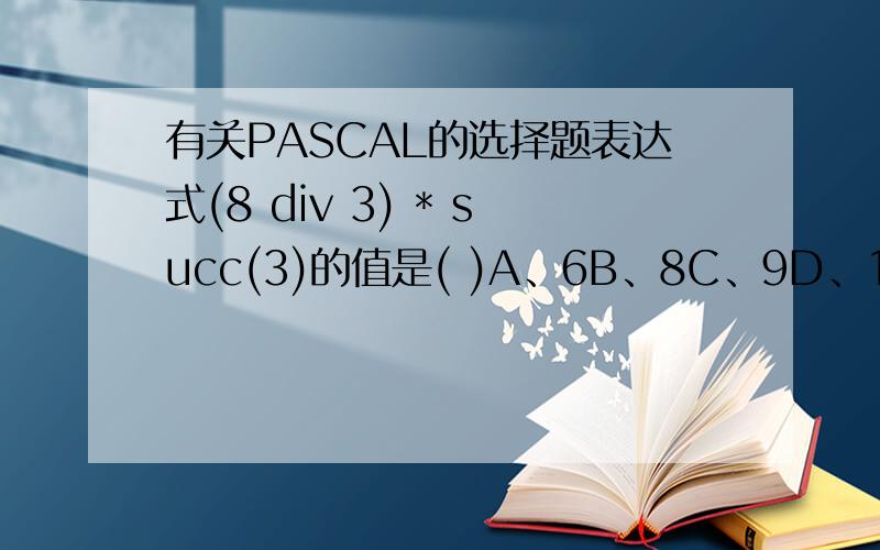 有关PASCAL的选择题表达式(8 div 3) * succ(3)的值是( )A、6B、8C、9D、12 8 div 3应该是取整数不取小数点应该是2吧succ(3)是3的后继是4 .所以应该是 2*4=8应该选B但是印出来的标准答案是A.WHY?