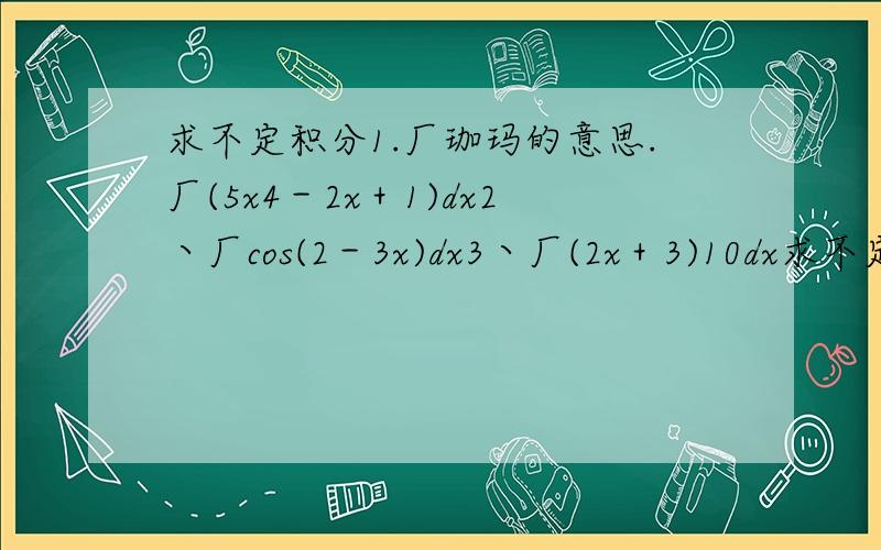 求不定积分1.厂珈玛的意思.厂(5x4－2x＋1)dx2丶厂cos(2－3x)dx3丶厂(2x＋3)10dx求不定积分