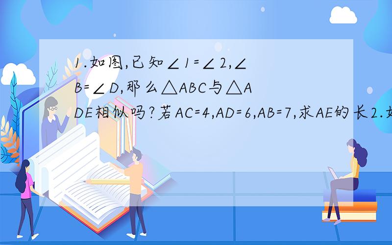 1.如图,已知∠1=∠2,∠B=∠D,那么△ABC与△ADE相似吗?若AC=4,AD=6,AB=7,求AE的长2.如图,△ABC与△ADB中,∠ABC=∠ADB=90°,AC=5cm,AB=4cm,当AD的长度为多少时,图中的两个三角形相似?并说明理由如下图