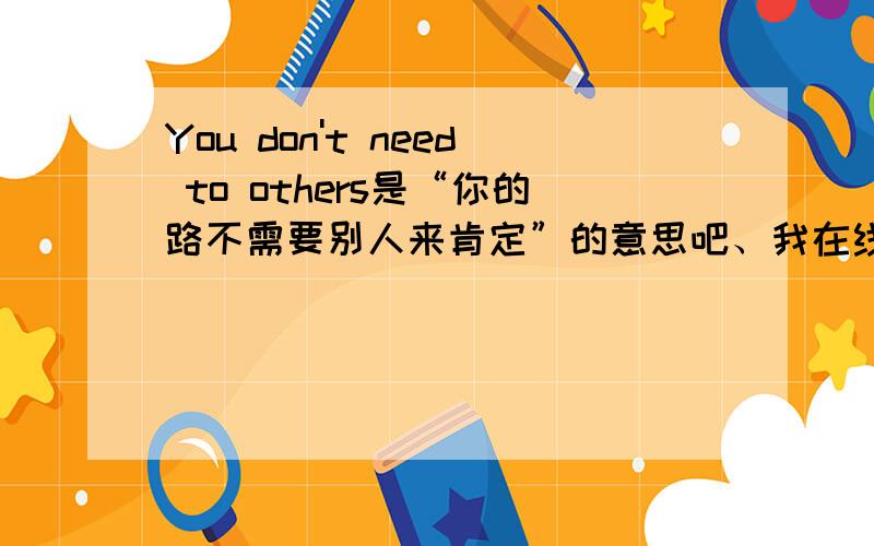 You don't need to others是“你的路不需要别人来肯定”的意思吧、我在线翻译网翻译的、= =