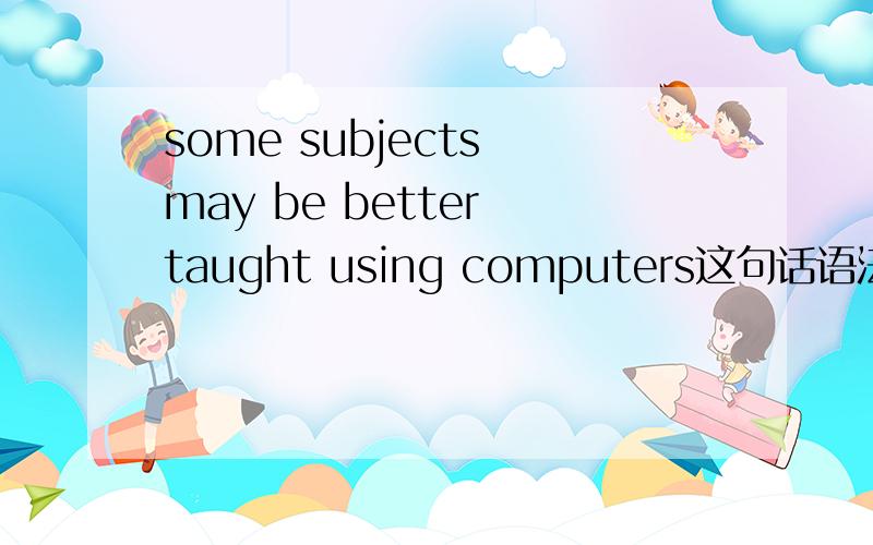 some subjects may be better taught using computers这句话语法结构是怎么样的?