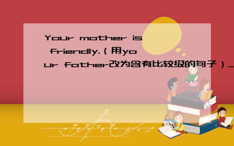 Your mother is friendly.（用your father改为含有比较级的句子）________ ________ ________,your mother or your father.