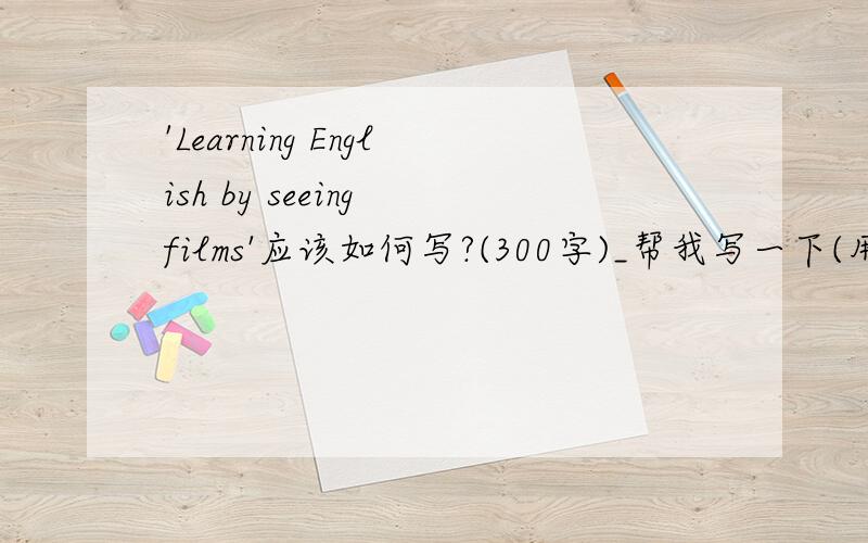 'Learning English by seeing films'应该如何写?(300字)_帮我写一下(用英语来写)