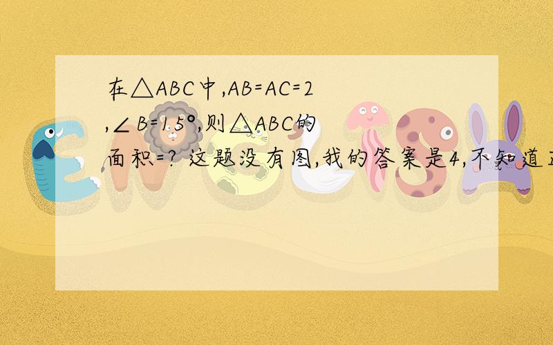 在△ABC中,AB=AC=2,∠B=15°,则△ABC的面积=? 这题没有图,我的答案是4,不知道正不正确?求过程明白了,谢谢·~