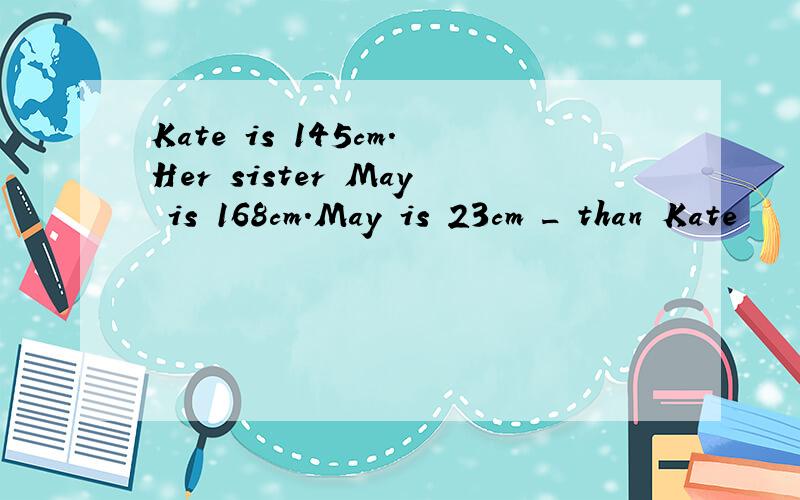 Kate is 145cm.Her sister May is 168cm.May is 23cm _ than Kate