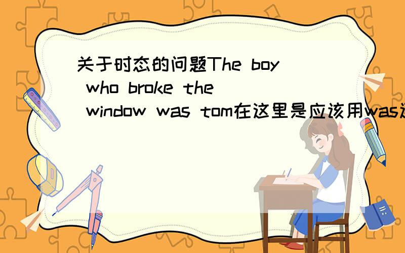关于时态的问题The boy who broke the window was tom在这里是应该用was还是is?