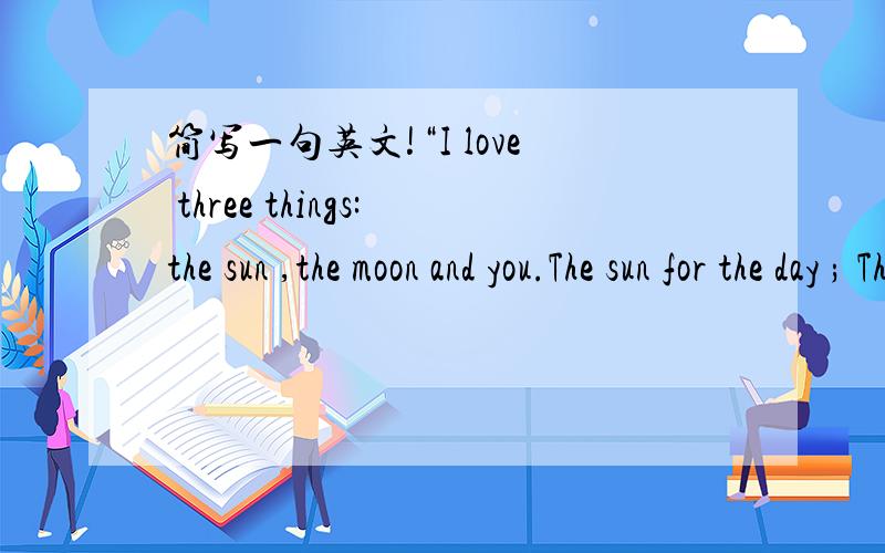 简写一句英文!“I love three things:the sun ,the moon and you.The sun for the day ; The moon for the night ; And you for ever .”简写一点,但不要改变大意!