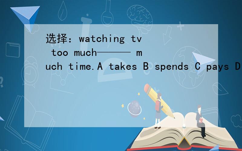 选择：watching tv too much——— much time.A takes B spends C pays D pays off 再说一下为什么