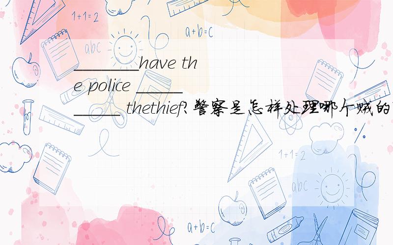 _______have the police __________ thethief?警察是怎样处理哪个贼的?_______have the police ___________ thethief?