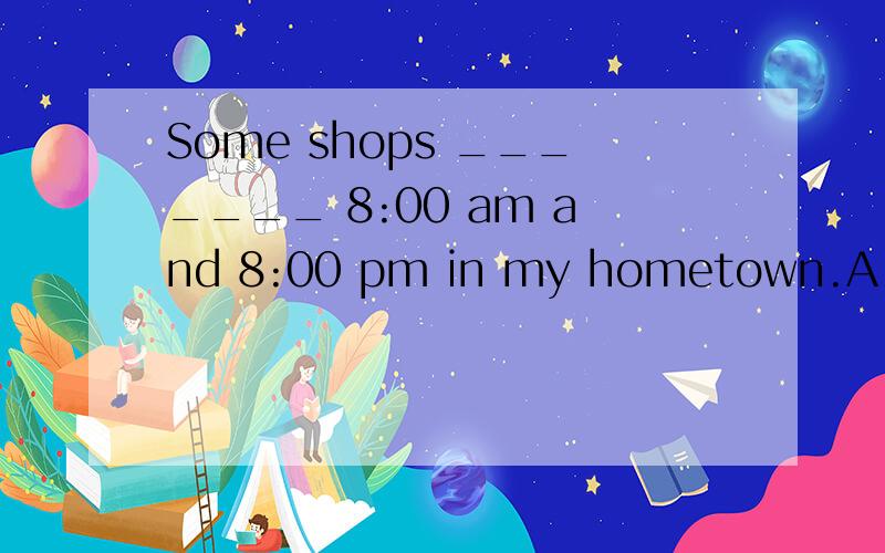 Some shops _______ 8:00 am and 8:00 pm in my hometown.A.are open from B.are open at C.open from D.open between选什么D似乎要加are