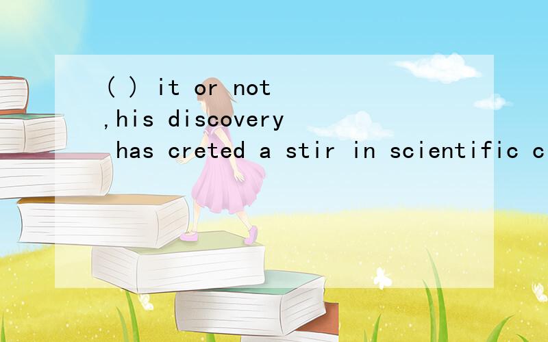 ( ) it or not ,his discovery has creted a stir in scientific circles A believe B to believe C believing D TO BE BELIEVE to do 不定式 是 to believe 还是 to be believe 为什么还有个be 这句话的意思?选什么 为什么?翻译 讲解.