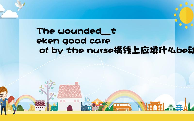 The wounded__teken good care of by the nurse横线上应填什么be动词啊