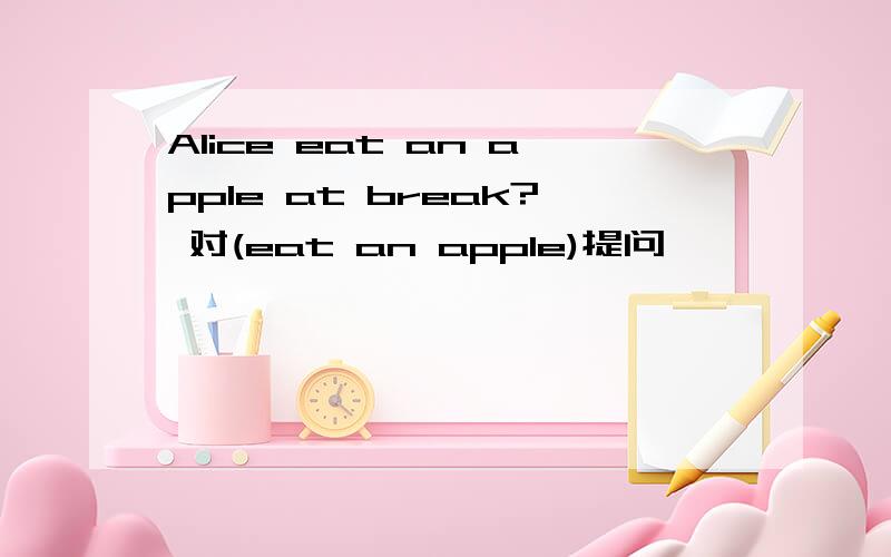 Alice eat an apple at break? 对(eat an apple)提问