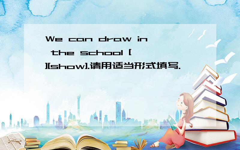 We can draw in the school [ ][show].请用适当形式填写.