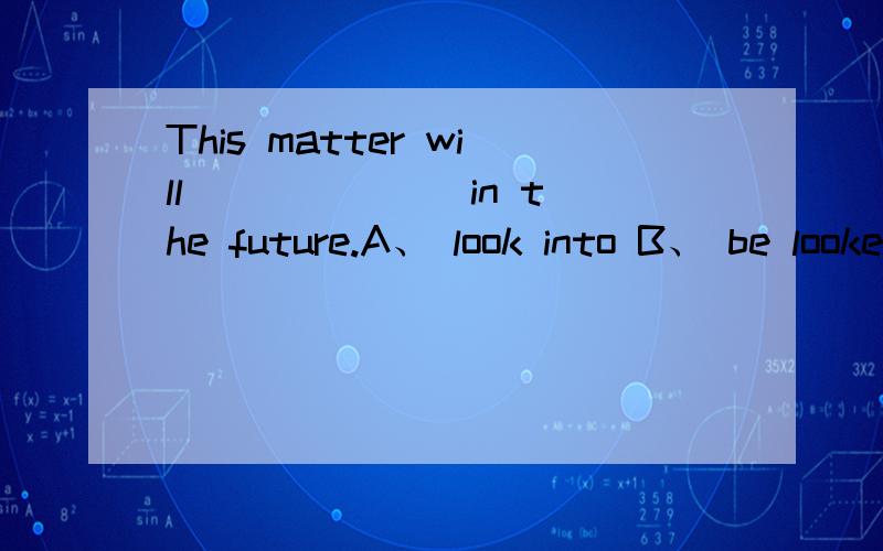 This matter will ______ in the future.A、 look into B、 be looked into C、 be looked D、being looked into