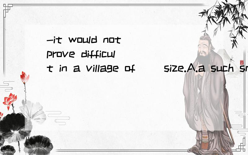 -it would not prove difficult in a village of __size.A.a such small B.so small C.the smallestD.so small a.这句话中为什么不选A,选D,不要太多专业术语.