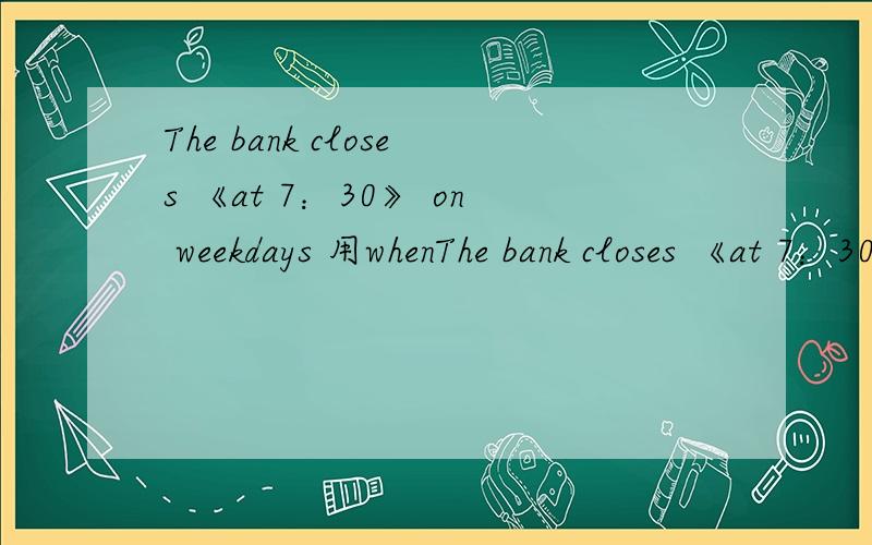 The bank closes 《at 7：30》 on weekdays 用whenThe bank closes 《at 7：30》 on weekdays 用when提问 急