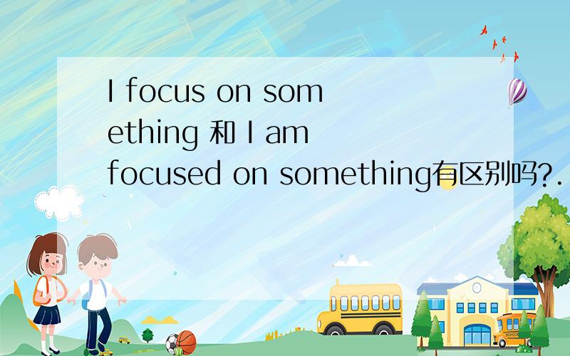 I focus on something 和 I am focused on something有区别吗?..哪个对哪个错?..如果都对的话,..