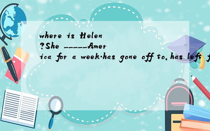 where is Helen?She _____America for a week.has gone off to,has left for,has been off to,has set off to 选哪一个?