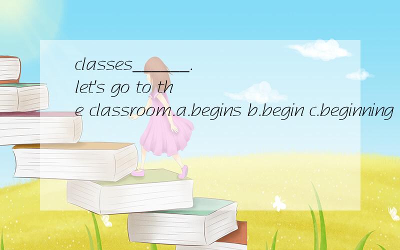 classes______.let's go to the classroom.a.begins b.begin c.beginning