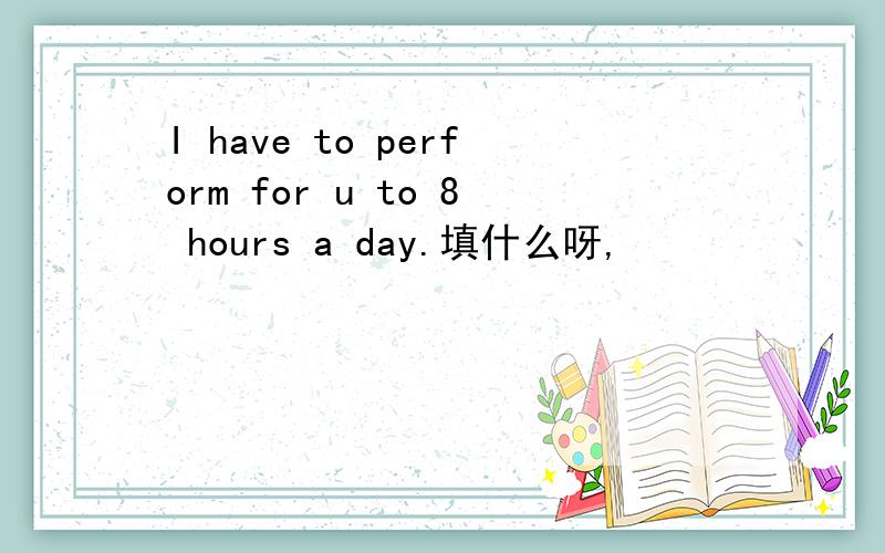 I have to perform for u to 8 hours a day.填什么呀,
