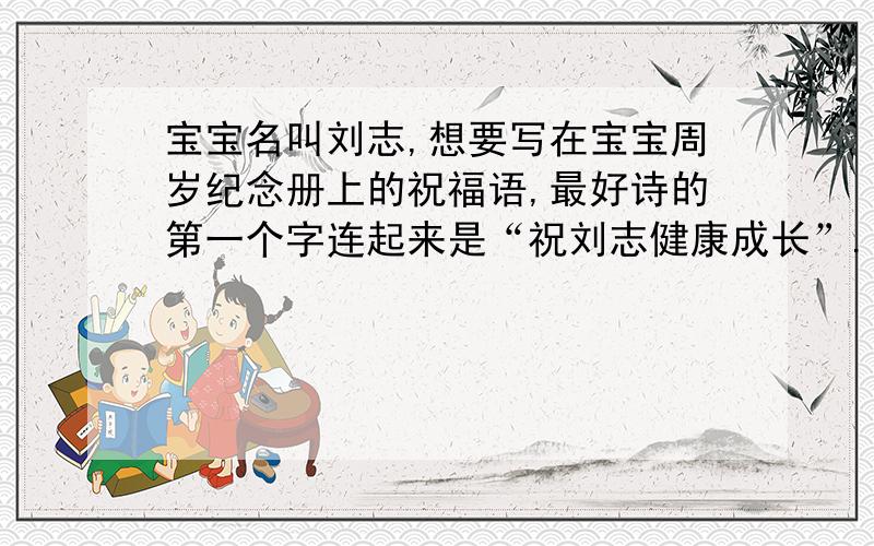 宝宝名叫刘志,想要写在宝宝周岁纪念册上的祝福语,最好诗的第一个字连起来是“祝刘志健康成长”.谢宝宝名叫刘志，想要写在宝宝周岁纪念册上的祝福语，最好诗的第一个字连起来是“祝