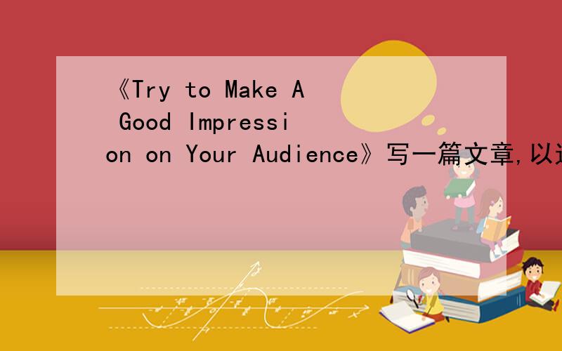 《Try to Make A Good Impression on Your Audience》写一篇文章,以这个名称为中心写一篇英语作文