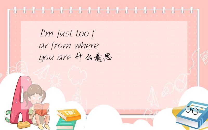 I'm just too far from where you are 什么意思