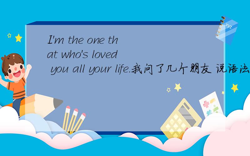 I'm the one that who's loved you all your life.我问了几个朋友 说语法不对,又问当事人 ,当事人翻译的不对.晕了