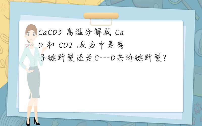 CaCO3 高温分解成 CaO 和 CO2 ,反应中是离子键断裂还是C---O共价键断裂?