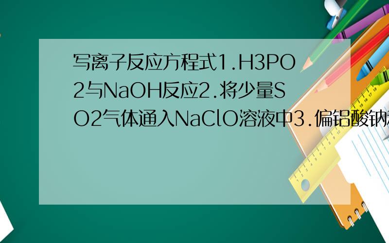 写离子反应方程式1.H3PO2与NaOH反应2.将少量SO2气体通入NaClO溶液中3.偏铝酸钠和等物质的量的硫酸反应4.H2(18)O中投入Na2O2固体（18为上标）5.在亚磷酸中加入过量的烧碱溶液