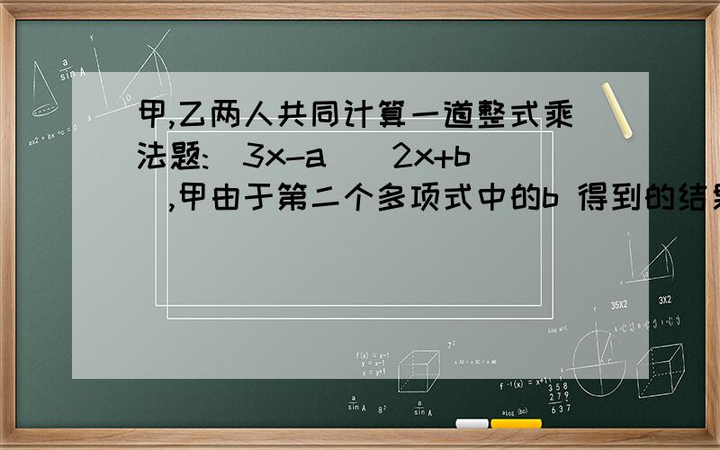 甲,乙两人共同计算一道整式乘法题:(3x-a)(2x+b),甲由于第二个多项式中的b 得到的结果为6x²-8x,乙由于抄错了第一个多项式中的a的符号,得到的结果为6x²-x-12 （1）你能知道式子中a、b的值