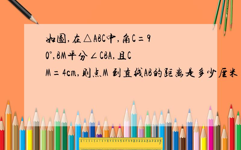 如图,在△ABC中,角C=90°,BM平分∠CBA,且CM=4cm,则点M 到直线AB的距离是多少厘米