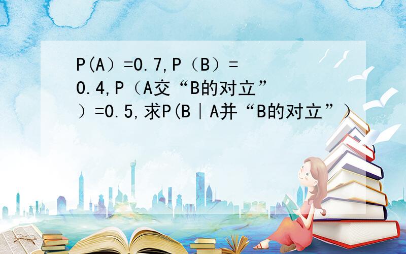 P(A）=0.7,P（B）=0.4,P（A交“B的对立”）=0.5,求P(B｜A并“B的对立”）
