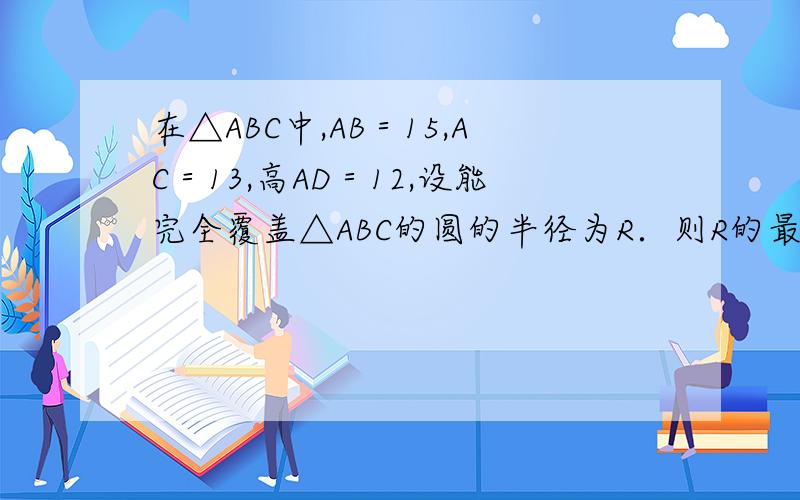 在△ABC中,AB＝15,AC＝13,高AD＝12,设能完全覆盖△ABC的圆的半径为R．则R的最小值是多少?求教!