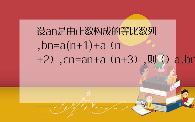 设an是由正数构成的等比数列,bn=a(n+1)+a（n+2）,cn=an+a（n+3）,则（）a.bn＞cn b.bn＜cn c.bn≥cn d.bn≦cn