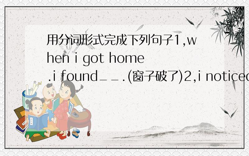 用分词形式完成下列句子1,when i got home.i found__.(窗子破了)2,i noticed an old woman__?(正在过马路)3,she observed the leaves__.(掉了下来)