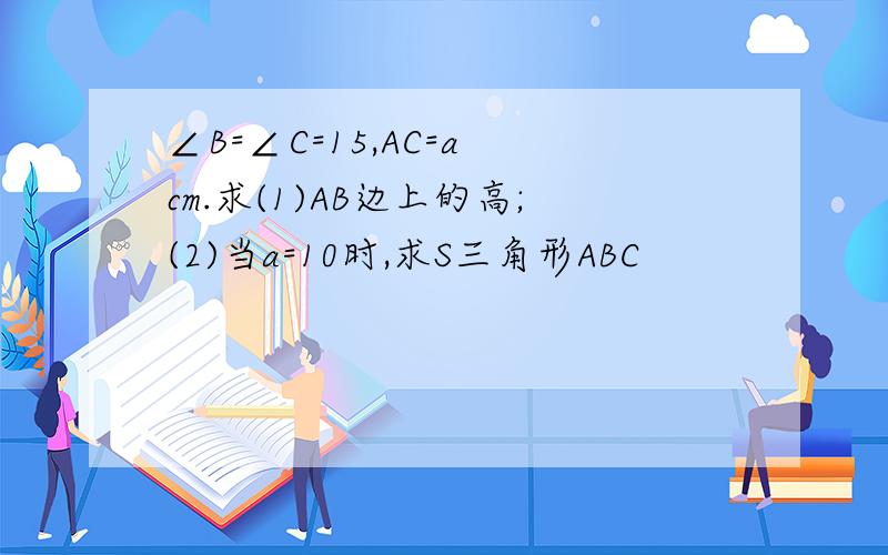 ∠B=∠C=15,AC=a cm.求(1)AB边上的高;(2)当a=10时,求S三角形ABC
