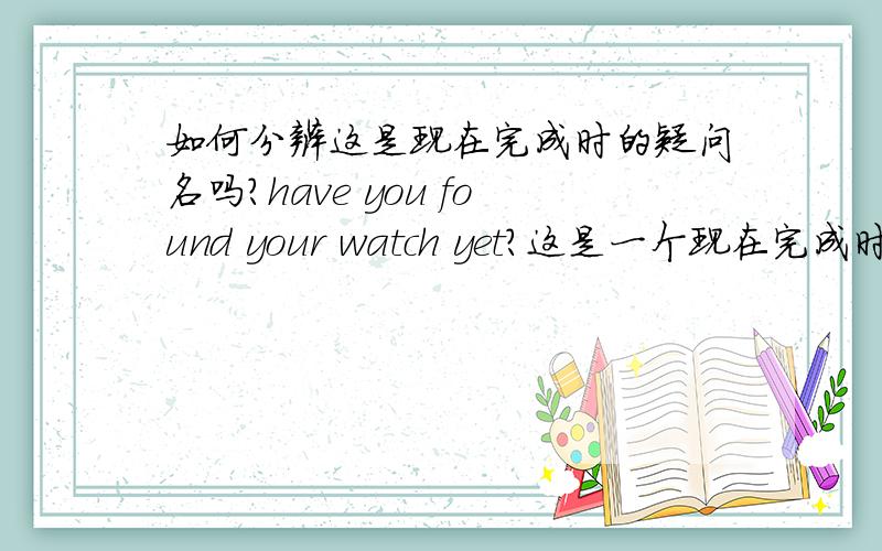 如何分辨这是现在完成时的疑问名吗?have you found your watch yet?这是一个现在完成时的疑问句,译成中文大概的意思是：你找到你的手表了吗?而yet是还的意思,yet在这个句子中起什么作用呢,在这