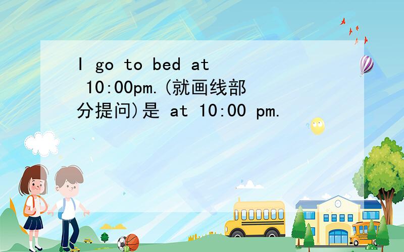 I go to bed at 10:00pm.(就画线部分提问)是 at 10:00 pm.