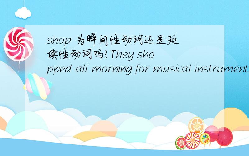 shop 为瞬间性动词还是延续性动词吗?They shopped all morning for musical instruments.他们整个上午都在买乐器。这是百度词典的解释,是否说明shop是 延续性的Mary with her friends ____ for the whole afternoon.a.shop