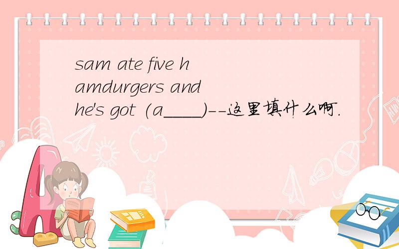 sam ate five hamdurgers and he's got (a____)--这里填什么啊.
