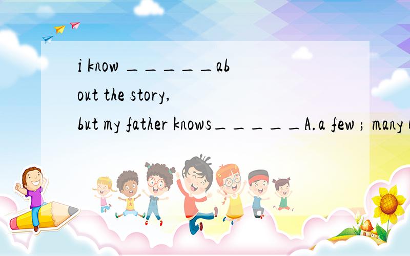 i know _____about the story,but my father knows_____A.a few ; many B.a little ; many C.a few ; much D.a little ; much